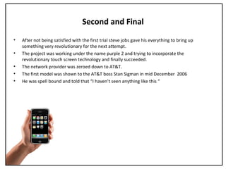 Second and Final
• After not being satisfied with the first trial steve jobs gave his everything to bring up
something very revolutionary for the next attempt.
• The project was working under the name purple 2 and trying to incorporate the
revolutionary touch screen technology and finally succeeded.
• The network provider was zeroed down to AT&T.
• The first model was shown to the AT&T boss Stan Sigman in mid December 2006
• He was spell bound and told that “I haven’t seen anything like this “
 