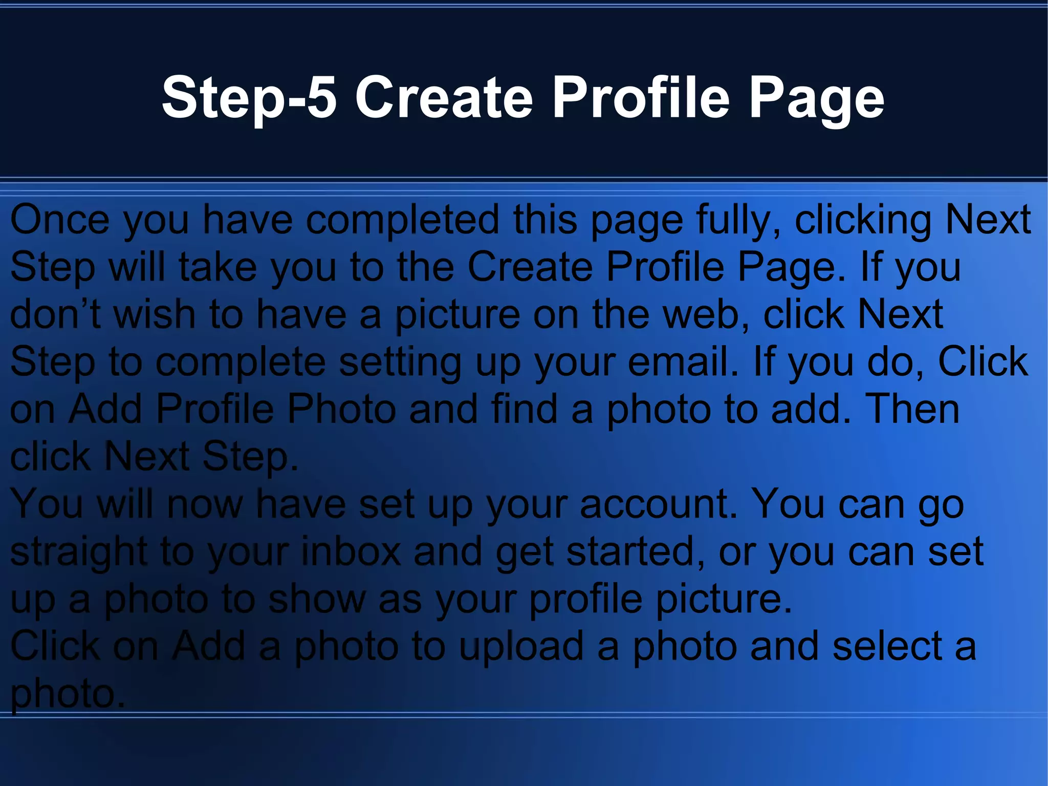 Step-5 Create Profile Page
Once you have completed this page fully, clicking Next
Step will take you to the Create Profile Page. If you
don’t wish to have a picture on the web, click Next
Step to complete setting up your email. If you do, Click
on Add Profile Photo and find a photo to add. Then
click Next Step.
You will now have set up your account. You can go
straight to your inbox and get started, or you can set
up a photo to show as your profile picture.
Click on Add a photo to upload a photo and select a
photo.
 