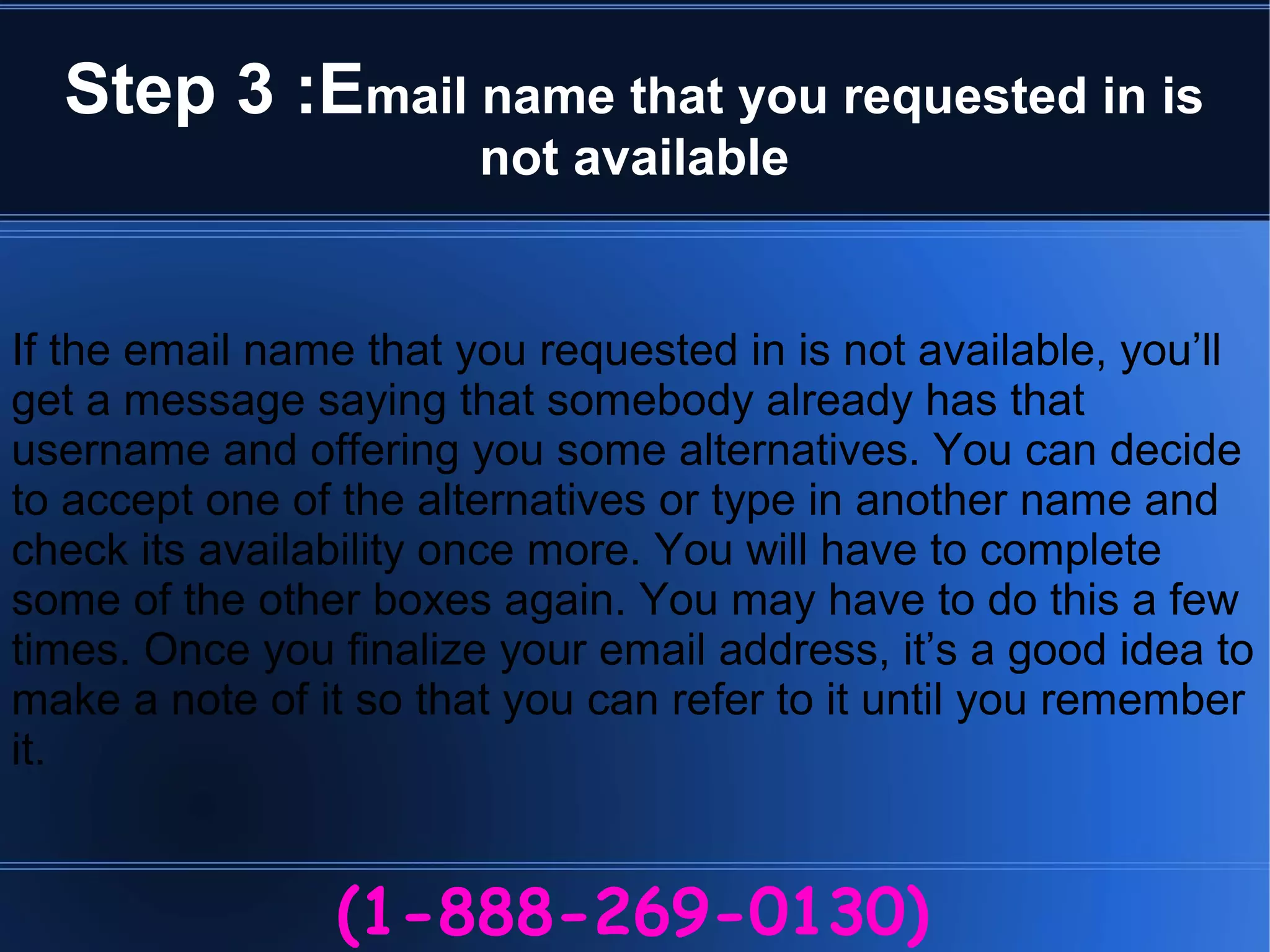 Step 3 :Email name that you requested in is
not available
(1-888-269-0130)
If the email name that you requested in is not available, you’ll
get a message saying that somebody already has that
username and offering you some alternatives. You can decide
to accept one of the alternatives or type in another name and
check its availability once more. You will have to complete
some of the other boxes again. You may have to do this a few
times. Once you finalize your email address, it’s a good idea to
make a note of it so that you can refer to it until you remember
it.
 