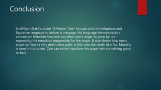 Conclusion
In William Blake's poem "A Poison Tree" he uses a lot of metaphors and
figurative language to deliver a message. His language demonstrates a
connection between how one can allow one's anger to grow by not
expressing the emotions responsible for the anger. It also shows how one's
anger can lead a very destructive path, in this case the death of a foe. Morality
is seen in this poem. One can either transform his anger into something good
or bad.
 