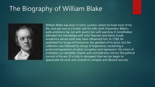 The Biography of William Blake
William Blake was born in Soho, London, where he lived most of his
life, and was son to a hosier and his wife, both Dissenters. Blake's
early ambitions lay not with poetry but with painting. It nonetheless
afforded him friendships with John Flaxman and Henry Fuseli,
academics whose work may have influenced him. In 1789, he
published his Songs of Innocence, the gentlest of his lyrics, but the
collection was followed by Songs of Experience, containing a
profound expression of adult corruption and repression. His vision of
civilization as inevitably chaotic and contradictory mirrors the political
turmoil of his era. It is only in retrospect that we can begin to
appreciate his work and unravel its complex and allusive sources.
 