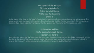 And it grew both day and night,
Till it bore an apple bright;
And my foe beheld it shine,
And he knew that it was mine,
(Stanza 3)
In the stanza 3, he show us the "idea" of a plant as his wrath, actually turns into a physical tree with an apple. The
apple here is often compared to the apple in Eden that Eve saw. And like Eve, the enemy see's this lone apple on
tree and Blake makes a point of highlighting that the speaker saw the enemy "see" the apple and eat it.
In the morning glad I see
My foe outstretch’d beneath the tree.
(Stanza 4, line 3 and 4)
And in the last stanza the "foe" then hops the fence, gets the poisonous apple and dies. Blake, interestingly left the
last line as the death of the enemy without having the narrator learn anything from it or feel any sort of guilt or
shame. But the way it's written you can almost feel that the narrator is glad he killed him.
 