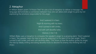 2. Metaphor
In William Blake's poem "A Poison Tree" he uses a lot of metaphor to deliver a message. His
language demonstrates a connection between how one can allow one's anger to grow by not
expressing the emotions responsible for the anger.
And I watered it in fears
Night & morning with my tears;
And I sunned it with smiles,
And with soft deceitful wiles.
(Stanza 2, line 1-4)
William Blake uses a metaphor to compares the speaker's anger to a growing plant. "And I watered
in fears," the speaker helps the tree to grow by watering it in his tears of his own anger. "And I
sunned it with smiles, and with soft deceitful wiles." This show us how the author grows his anger,
the tree by falsely smiling and doing deceitful tricks to deceive his enemy into thinking he's not
angry.
 