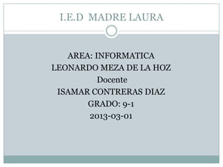I.E.D MADRE LAURA


   AREA: INFORMATICA
LEONARDO MEZA DE LA HOZ
          Docente
 ISAMAR CONTRERAS DIAZ
       GRADO: 9-1
       2013-03-01
 