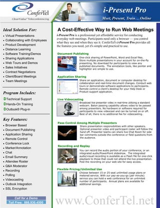 i-Present Pro

Ideal Solution For:                A Cost-Effective Way to Run Web Meetings
•   Virtual Presentations          i-Present Pro is a professional yet affordable service for conducting
                                   everyday web meetings. Participants need only a browser — you control
•   Collaborating with Employees
                                   what they see and when they see it. ConferTel's i-Present Pro provides all
•   Product Development            the features you need, yet it's simple and practical to use.
•   Distance Learning
•   Software Training/Demos        Document Publishing
•   Sharing Applications                            One-click sharing of PowerPoint, Word and Excel files.
                                                    Store multiple presentations in your account for on-the-fly
•   Web Tours and Demos                             presenting. No download for participants to view any
                                                    published documents. The annotation tools, like pointer and
•   Sales Initiatives                               highlighter are simple to use.
•   Contract Negotiations
•   Client/Board Meetings          Application Sharing
•   Team Meetings                                   Share an application, document or computer desktop for
                                                    collaboration and real-time document changes. Conduct web
                                                    tours or demonstrate software applications to participants.
                                                    Remote control a client’s desktop for your Help Desk or
                                                    Product support application.
Program Includes:
    Technical Support              Live Videocasting
                                                    Broadcast live presenter video in real-time utilizing a standard
    Hands-On Training                               webcam. Baton passing capability allows video to be passed
    Outlook® Plug-in                                among presenters. No hardware or software required for
                                                    participants to view videocast and can be turned on or off.
                                                    Best of all, there is no additional fee for videocasting.

Key Features:
                                   Pass Control Among Multiple Presenters
•   Browser Based                                    Share presentation responsibilities with other speakers.
•   Document Publishing                              Optional presenter video and participant roster will follow the
                                                     hand off. Presenter teams can share live Chat Room for side
•   Application Sharing                              bar comments outside the conference or field questions from
                                                     the audience.
•   Remote Control
•   Conference Lock
                                   Recording and Replay
•   Marker/Annotation
                                                     You can record the audio portion of your conference, or an
•   Chat                                             integrated audio/PowerPoint slideshow. The integrated
•   Email Summary                                    audio/visual recording is available as a Flash file for one-click
                                                     playback to those that could not attend the live presentation.
•   Attendee Roster                                  Post the recording on your web site for easy access.
•   Q&A Moderator
                                   Flexible Pricing/Unlimited Use
•   Recording
                                                    Choose between 15 or 25 seat unlimited usage plans or
•   Polling                                         metered service. With our pay-as-you-go (per minute)
                                                    service you can hold a web conference for an unlimited
•   Videocasting                                    number of participants. Annual plans are available for
•   Outlook Integration                             additional savings.
•   SSL Encryption


          Call for a Demo
     Toll Free: 866.930.4500       www.ConferTel.net
 