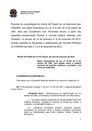 SERVIÇO PÚBLICO FEDERAL
MINISTÉRIO DA JUSTIÇA

Proposta de consolidação da minuta de Projeto de Lei elaborada pelo
CONARQ, que altera dispositivos da Lei nº 8.159, de 8 de janeiro de
1991, feita pelo Conselheiro Ivan Fernandes Neves, a partir das
sugestões apresentadas durante a consulta pública realizada pelo
Conselho, no período de 15 de setembro a 15 de novembro de 2013,
visando subsidiar as discussões e deliberações das reuniões Plenárias
do CONARQ dos dias 3, 4 e 5 de dezembro de 2013.

Minuta de Projeto de Lei Nº xxxxxx, de xxxx de xxxxxxxx de 20xx
Altera dispositivos da Lei nº 8.159, de 8 de
janeiro de 1991, que dispõe sobre a política
nacional de arquivos públicos e privados e dá
outras providências.

A PRESIDENTA DA REPÚBLICA
Faço saber que o Congresso Nacional decreta e eu sanciono a seguinte Lei:

Art. 1° Acrescentar ao artigo 1° da Lei n° 8.159, de 1991, o seguinte parágrafo
e seus incisos:
Parágrafo Único. Subordinam-se ao regime desta Lei, no
âmbito da União, dos Estados, do Distrito Federal e dos Municípios:
I – os órgãos públicos integrantes da administração direta dos
Poderes Executivo, Legislativo, incluindo as Cortes de Contas, e
Judiciário, e do Ministério Público; e
II - autarquias, fundações públicas, empresas públicas,
sociedades de economia mista e demais entidades controladas
direta ou indiretamente pela União, Estados, Distrito Federal e
Municípios.
1

 