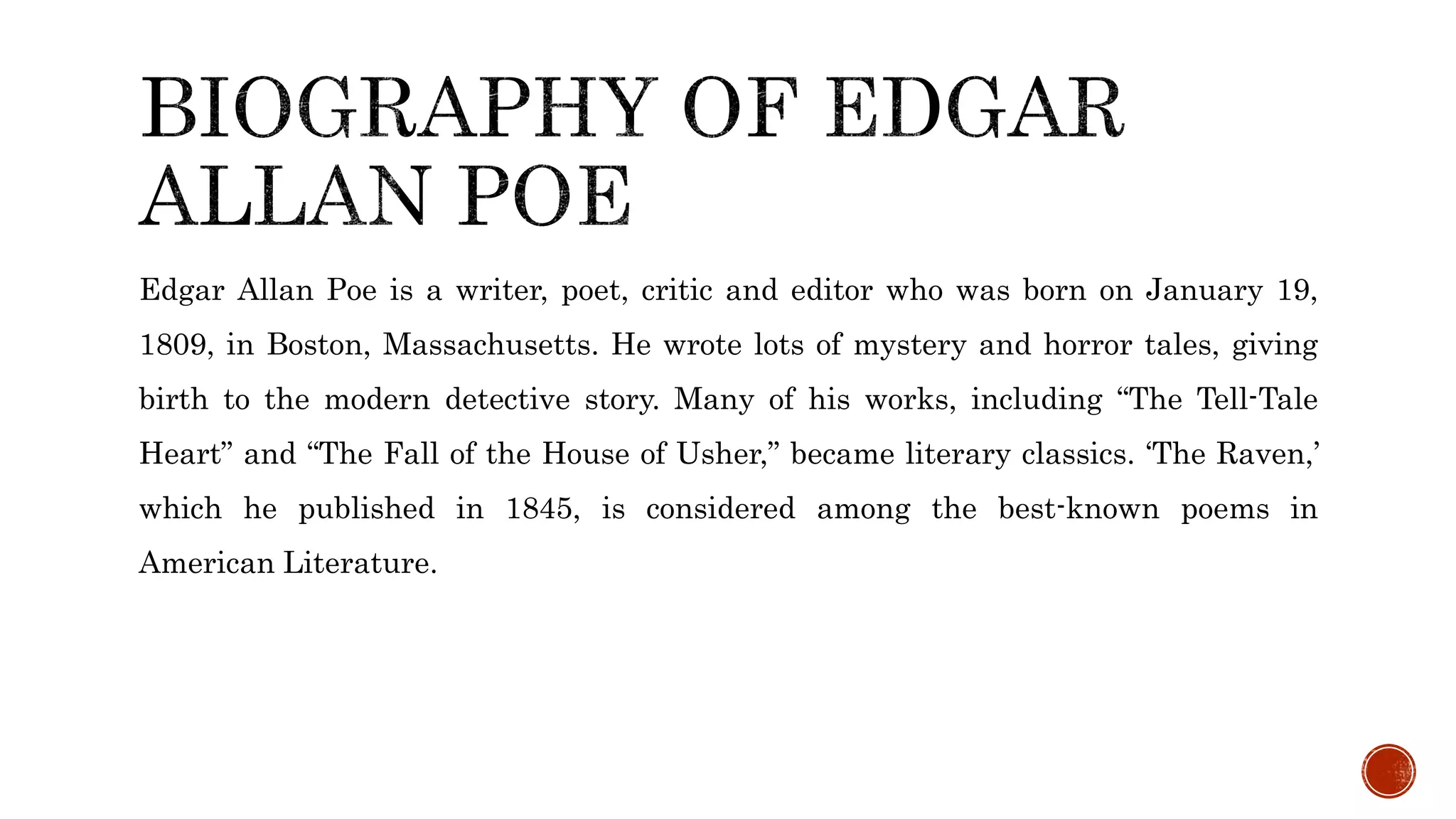 Edgar Allan Poe is a writer, poet, critic and editor who was born on January 19,
1809, in Boston, Massachusetts. He wrote lots of mystery and horror tales, giving
birth to the modern detective story. Many of his works, including “The Tell-Tale
Heart” and “The Fall of the House of Usher,” became literary classics. ‘The Raven,’
which he published in 1845, is considered among the best-known poems in
American Literature.
 