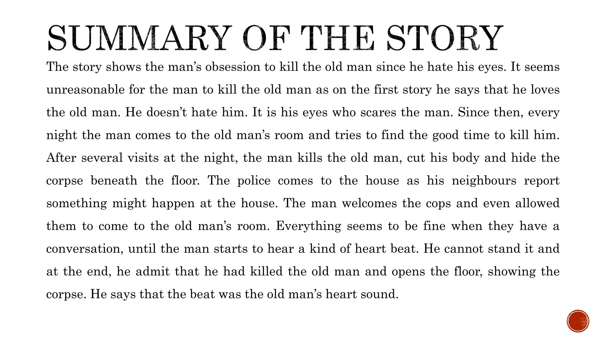 The story shows the man’s obsession to kill the old man since he hate his eyes. It seems
unreasonable for the man to kill the old man as on the first story he says that he loves
the old man. He doesn’t hate him. It is his eyes who scares the man. Since then, every
night the man comes to the old man’s room and tries to find the good time to kill him.
After several visits at the night, the man kills the old man, cut his body and hide the
corpse beneath the floor. The police comes to the house as his neighbours report
something might happen at the house. The man welcomes the cops and even allowed
them to come to the old man’s room. Everything seems to be fine when they have a
conversation, until the man starts to hear a kind of heart beat. He cannot stand it and
at the end, he admit that he had killed the old man and opens the floor, showing the
corpse. He says that the beat was the old man’s heart sound.
 