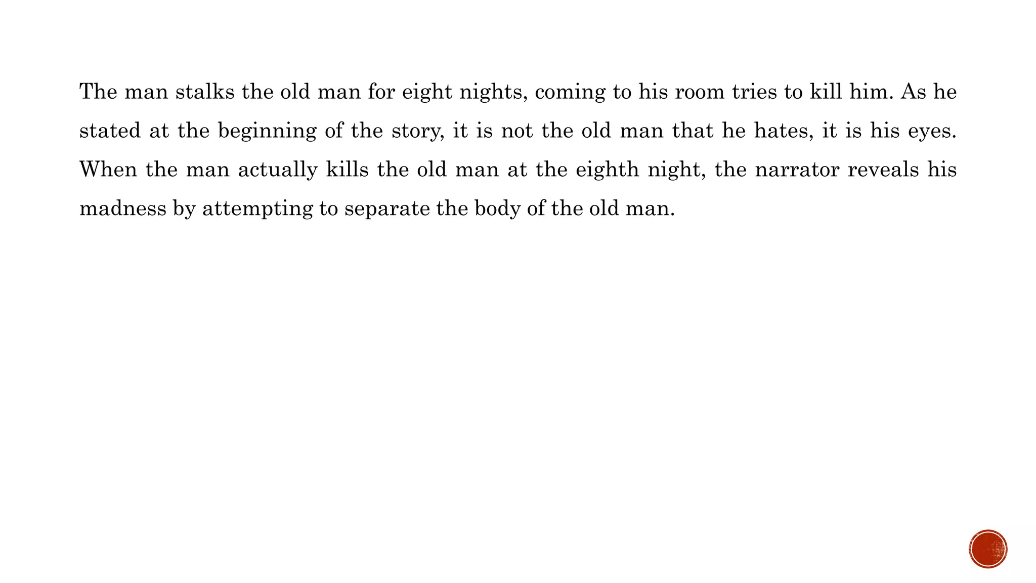 The man stalks the old man for eight nights, coming to his room tries to kill him. As he
stated at the beginning of the story, it is not the old man that he hates, it is his eyes.
When the man actually kills the old man at the eighth night, the narrator reveals his
madness by attempting to separate the body of the old man.
 