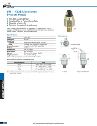 I-11
PRESSURESWITCHES
Visit www.GemsSensors.com for most current information.
0.54˝
(14)
15/16˝
AF
(24) ADJUSTMENT SCREW
0.36˝
(9)
1.68˝
(43)
1/4˝ Spades Flying Leads with IP option
1.10˝
(28)
1.93˝
(49)
IP67 CAP
PS61 – OEM Subminiature
Pressure Switch
 15 to 3000 psi (1 to 207 bar)
 Exceptional Size-to-Pressure-Range Ratio
 Adjustable or Factory Set
 Perfect for Demanding OHV Applications
These compact pressure switches are designed for OEM applications. They are
equipped with high proof pressure capabilities for demanding hydraulic applications
such as forklifts, scissor lifts, and off road equipment.
Specifications
Switch* 100 VA Max.
Repeatability See Table 1See Table 1See T
Wetted Parts
Diaphragm Nitrile (optional Neoprene, EPDM or Viton®
)
Fitting Zinc-Plated Steel (optional 316 Stainless Steel)
Electrical Termination Exposed Terminals IP00; IP option IP66
Deadband See Table 1
Proof Pressure 6000 psi (414 bar)
Burst Pressure 9000 psi (600 bar)
Approvals CE (limits switch voltage to 42 VDC)
Weight, Approximate Steel: 0.14 lbs. (0.06 kg)
* Gold contacts (option G) may be required for less than 12 VDC and 20 mA.
Dimensions
Diaphragm Material Range
Nitrile 15°F to 230°F (-9°C to +110°C)
Viton®
0°F to 230°F (-18°C to +110°C)
EPDM -40°F to +230°F (-40°C to +110°C)
Note: Switches may function below the cold temperature limit but the set points and deadband will increase.
Consult factory for details.
Recommended Operating Temperature Limits
 
