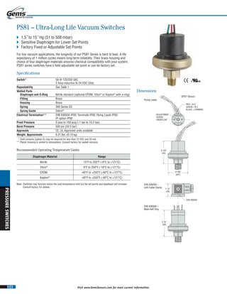 I-23
PRESSURESWITCHES
Visit www.GemsSensors.com for most current information.
BB
RED = N.O.
GREEN = N.C.
BLACK = COMM0N
ADJUSTMENT
SCREW
UNDER CAP
1.10˝
(28)
2.150˝
(55)
Flying Leads
DIN 43650A –
with Cable Clamp
DIN 43650A –
Male Half Only
ø1.86˝
(ø47)
DIN 43650A
2.34˝
(59)
SPDT Shown
PS81 – Ultra-Long Life Vacuum Switches
 1.5˝ to 15˝ Hg (51 to 508 mbar)
 Sensitive Diaphragm for Lower Set Points
 Factory Fixed or Adjustable Set Points
For low vacuum applications, the longevity of our PS81 Series is hard to beat. A life
expectancy of 1 million cycles means long-term reliability. Their brass housing and
choice of four diaphragm materials ensures chemical compatibility with your system.
PS81 series switches have a field adjustable set point or can be factory set.
Specifications
Switch* 5A @ 125/250 VAC,
3 Amp inductive @ 24 VDC (Std)
Repeatability See Table 1See Table 1See T
Wetted Parts
Diaphragm and O-Ring Nitrile standard (optional EPDM, Viton®
or Kapton®
with o-ring)
Fitting Brass
Housing Brass
Spring 300 Series SS
Spring Guide Delrin®
Electrical Termination** DIN 43650A IP00; Terminals IP00; Flying Leads IP00;
IP option IP00
Proof Pressure 0 psia to 150 psig (-1 bar to 10.3 bar)
Burst Pressure 500 psi (34.5 bar)
Approvals CE, UL Approved units available
Weight, Approximate 0.31 lbs. (0.14 kg)
* Gold contacts (option G) may be required for less than 12 VDC and 20 mA.
** Plastic housing is vented to atmosphere. Consult factory for sealed versions.
Dimensions
Diaphragm Material Range
Nitrile 15°F to 250°F (-9°C to +121°C)
Viton®
0°F to 250°F (-18°C to +121°C)
EPDM -40°F to +250°F (-40°C to +121°C)
Kapton®
-40°F to +250°F (-40°C to +121°C)
Note: Switches may function below the cold temperature limit but the set points and deadband will increase.
Consult factory for details.
Recommended Operating Temperature Limits
 