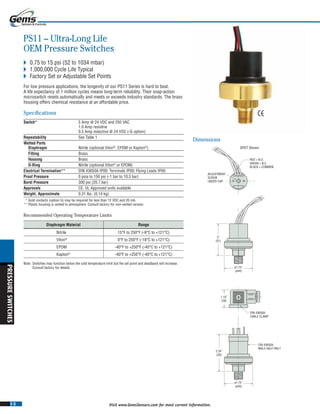 I-3
PRESSURESWITCHES
Visit www.GemsSensors.com for most current information.
BB
RED = N.O.
GREEN = N.C.
BLACK = COMM0N
ADJUSTMENT
SCREW
UNDER CAP
1.10˝
(28)
2˝
(51)
ø1.75˝
(ø44)
ø1.75˝
(ø44)
DIN 43650A
CABLE CLAMP
DIN 43650A
MALE HALF ONLY
2.34˝
(59)
PS11 – Ultra-Long Life
OEM Pressure Switches
 0.75 to 15 psi (52 to 1034 mbar)
 1,000,000 Cycle Life Typical
 Factory Set or Adjustable Set Points
For low pressure applications, the longevity of our PS11 Series is hard to beat.
A life expectancy of 1 million cycles means long-term reliability. Their snap-action
microswitch resets automatically and meets or exceeds industry standards. The brass
housing offers chemical resistance at an affordable price.
Specifications
Switch* 5 Amp @ 24 VDC and 250 VAC
1.0 Amp resistive
0.5 Amp inductive @ 24 VDC (-G option)
Repeatability See Table 1See Table 1See T
Wetted Parts
Diaphragm Nitrile (optional Viton®
, EPDM or Kapton®
)
Fitting Brass
Housing Brass
O-Ring Nitrile (optional Viton®
or EPDM)
Electrical Termination** DIN 43650A IP00; Terminals IP00; Flying Leads IP00
Proof Pressure 0 psia to 150 psi (-1 bar to 10.3 bar)
Burst Pressure 300 psi (20.7 bar)
Approvals CE, UL Approved units available
Weight, Approximate 0.31 lbs. (0.14 kg)
* Gold contacts (option G) may be required for less than 12 VDC and 20 mA.
** Plastic housing is vented to atmosphere. Consult factory for non-vented version.
Dimensions
Diaphragm Material Range
Nitrile 15°F to 250°F (-9°C to +121°C)
Viton®
0°F to 250°F (-18°C to +121°C)
EPDM -40°F to +250°F (-40°C to +121°C)
Kapton®
-40°F to +250°F (-40°C to +121°C)
Note: Switches may function below the cold temperature limit but the set point and deadband will increase.
Consult factory for details.
Recommended Operating Temperature Limits
SPDT Shown
 