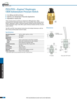 I-5
PRESSURESWITCHES
Visit www.GemsSensors.com for most current information.
0.54˝
(14)
15/16˝
AF.
(24)
HEX HEAD
ADJUSTMENT SCREW
1/4˝ Spades Flying Leads with IP option
HEX
15/16˝
(24)
PRESSURE
PORT
1.58˝
(40.16)
0.36˝
(9.07)
1.120˝
(29)
1.85˝
(47)
ø0.80˝
(ø20)
1.51˝
(38.30)
PS31/PS51 – Kapton®
Diaphragm
OEM Subminiature Pressure Switch
 5 to 300 psi (0.345 to 20 bar)
 Ideal for Low Temperature Pneumatic Applications
 Adjustable or Factory Set
These compact pressure switches are designed for OEM applications. Made
economical with metal blade contacts in lieu of microswitches, these switches feature
Kapton®
diaphragms. Kapton®
polyimide maintains excellent physical properties over
a wide temperature range. It also offers superb chemical resistance and has no known
organic solvents.
The PS31 and PS51 share identical construction and envelope dimensions, with the
PS51 Series providing higher pressure ranges.
Specifications
Operating Temperature -40°F to +230°F (-40°C to +110°C)
Switch* 100 VA Max.
Repeatability See Table 1
Wetted Parts
Diaphragm Teflon®
Coated Kapton®
(Solid Teflon®
Available)
O-Ring Nitrile (Std.) Consult factory for other materials
Fitting Brass (optional 316 Stainless Steel)
Electrical Termination Exposed Terminals IP00; IP option IP66
Deadband See Table 1
Proof Pressure 500 psi (35 bar)
Burst Pressure 1000 psi (69 bar)
Approvals CE (limits switch voltage to 42 VDC)
Weight, Approximate Brass: 0.14 lbs. (0.06 kg)
* Gold contacts (option G) may be required for less than 12 VDC and 20 mA.
Dimensions
 