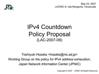IPv4 Countdown Policy Proposal (LAC-2007-09) Toshiyuki Hosaka <hosaka@nic.ad.jp> Working Group on the policy for IPv4 address exhaustion, Japan Network Information Center (JPNIC) May 23, 2007 LACNIC-X, Isla Margarita, Venezuela 