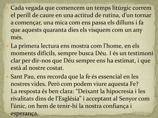  Cada vegada que comencem un temps litúrgic correm
el perill de caure en una actitud de rutina, d’un tornar
a començar, una mica com ens passa els dilluns i fa
que aquests quaranta dies els visquem com un any
més.
 La primera lectura ens mostra com l'home, en els
moments difícils, sempre busca Déu. I és un testimoni
clar per dir-nos que Déu sempre ens ha estimat, i que
està al nostre costat.
 Sant Pau, ens recorda que la fe és essencial en les
nostres vides. Però com podem viure aquesta Fe?
La resposta és ben clara: “Deixant la hipocresia i les
rivalitats dins de l’Església” i acceptant al Senyor com
l’únic, on hem de tenir-hi la nostra confiança i
esperança.
 