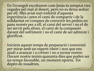  En l’evangeli escoltarem com Jesús és temptat tres
vegades pel mal al desert, però no es deixa seduir
per ell. Més aviat surt enfortit d'aquesta
experiència i pren el camí de compartir i de la
solidaritat en comptes de convertir les pedres en
pans només per a ell, el camí del servei i no el de
ser servit pels altres, el camí de la compassió
davant del sofriment i no el camí de ser admirat i
glorificat.
 Iniciem aquest temps de preparació i conversió
per mirar amb un esperit obert i nou que ens
ajudi a avançar i a créixer i no a tornar enrere.
Davant nostre tenim quaranta dies que poden ser
un temps favorable, un moment oportú. Tot
depèn de nosaltres.
 