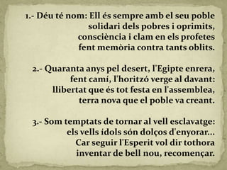 1.- Déu té nom: Ell és sempre amb el seu poble
solidari dels pobres i oprimits,
consciència i clam en els profetes
fent memòria contra tants oblits.
2.- Quaranta anys pel desert, l'Egipte enrera,
fent camí, l'horitzó verge al davant:
llibertat que és tot festa en l'assemblea,
terra nova que el poble va creant.
3.- Som temptats de tornar al vell esclavatge:
els vells ídols són dolços d'enyorar...
Car seguir l'Esperit vol dir tothora
inventar de bell nou, recomençar.
 