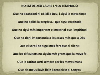 NO EM DEIXEU CAURE EN LA TEMPTACIÓ
Que no abandoni ni oblidi a Déu, i sigui la meva força
Que no oblidi la pregària, i que sigui escoltada
Que no sigui més important el material que l'espiritual
Que no doni importància a les coses més que a Déu
Que el soroll no sigui més fort que el silenci
Que les dificultats no siguin més grans que la meva fe
Que la caritat surti sempre per les meves mans
Que els meus llavis lloïn i beneeixin al Senyor.
 