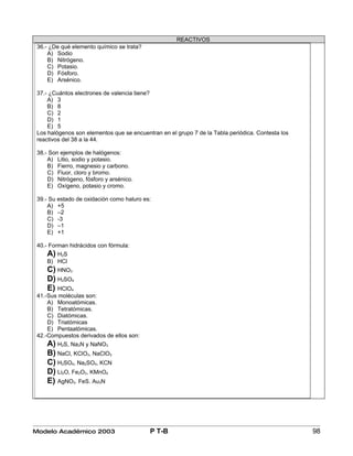 REACTIVOS
 36.- ¿De qué elemento químico se trata?
     A) Sodio
     B) Nitrógeno.
     C) Potasio.
     D) Fósforo.
     E) Arsénico.

 37.- ¿Cuántos electrones de valencia tiene?
     A) 3
     B) 8
     C) 2
     D) 1
     E) 5
 Los halógenos son elementos que se encuentran en el grupo 7 de la Tabla periódica. Contesta los
 reactivos del 38 a la 44.

 38.- Son ejemplos de halógenos:
     A) Litio, sodio y potasio.
     B) Fierro, magnesio y carbono.
     C) Fluor, cloro y bromo.
     D) Nitrógeno, fósforo y arsénico.
     E) Oxígeno, potasio y cromo.

 39.- Su estado de oxidación como haluro es:
     A) +5
     B) –2
     C) -3
     D) –1
     E) +1

 40.- Forman hidrácidos con fórmula:
    A) H2S
    B) HCl
    C) HNO3
    D) H2SO4
    E) HClO4
 41.-Sus moléculas son:
     A) Monoatómicas.
     B) Tetratómicas.
     C) Diatómicas.
     D) Triatómicas
     E) Pentaatómicas.
 42.-Compuestos derivados de ellos son:
    A) H2S, Na3N y NaNO3
    B) NaCl, KClO3, NaClO3.
    C) H2SO4, Na2SO4, KCN
    D) Li2O, Fe2O3, KMnO4
    E) AgNO3. FeS. Au3N




Modelo Académico 2003                      P T-B                                                   98
 