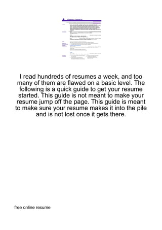 I read hundreds of resumes a week, and too
 many of them are flawed on a basic level. The
  following is a quick guide to get your resume
  started. This guide is not meant to make your
 resume jump off the page. This guide is meant
to make sure your resume makes it into the pile
         and is not lost once it gets there.




free online resume
 