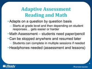 Adaptive Assessment Reading and Math Adapts on a question by question basis Starts at grade level and then depending on student responses… gets easier or harder Math Assessment – students need paper/pencil Can be stopped anywhere and resumed later Students can complete in multiple sessions if needed  Headphones needed (assessment and lessons) 