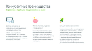 Конкурентные преимущества
В сравнении с подобными предложениями на рынке
Большие возможности системыСистема непривязана
к определенному оборудованию
и операционной системе
Низкая стоимость подписки
и оборудования
«i-Retail» можно приобрести
как отдельно в виде ПО и установить
на оборудование клиента, так и собрать
комплексное решение вместе с нашими
менеджерами по продажам.
Система тарифов позволяет выбрать
наиболее подходящее предложение
для каждого. Клиент может выбрать
оборудование (планшет, сканер, принтер
для чеков) из ассортимента нашего
магазина или использовать свое, если
оно уже есть.
Большинство решений на рынке представляют
из себя товаро-учетные системы с системой
анализа продаж. Наша система позволяет
использовать себя в нескольких режимах
(обычная касса, касса самообслуживания).
А также дает безграничные возможности
для маркетинга (система лояльности,
собственное мобильное приложение
для клиентов и бесплатный интернет магазин).
 