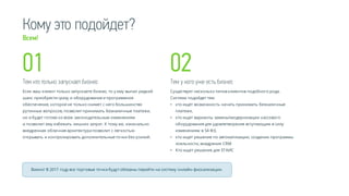 Кому это подойдет?
Тем кто только запускает бизнес
Если ваш клиент только запускаете бизнес, то у ему выпал редкий
шанс приобрести сразу и оборудование и программное
обеспечение, которое не только снимет с него большинство
рутинных вопросов, позволит принимать безналичные платежи,
но и будет готово ко всем законодательным изменениям
и позволит ему избежать лишних затрат. К тому же, изначально
внедренная облачная архитектура позволит с легкостью
открывать и контролировать дополнительные точки без усилий.
Тем у кого уже есть бизнес
Существует несколько типов клиентов подобного рода.
Система подойдет тем:
• кто ищет возможность начать принимать безналичные
платежи,
• кто ищет варианты заменымодернизации кассового
оборудования для удовлетворения вступающим в силу
изменениям в 54 ФЗ,
• кто ищет решение по автоматизации, создании программы
лояльности, внедрения CRM
• Кто ищет решение для ЕГАИС
01 02
Важно! В 2017 году все торговые точки будут обязаны перейти на систему онлайн-фискализации.
Всем!
 