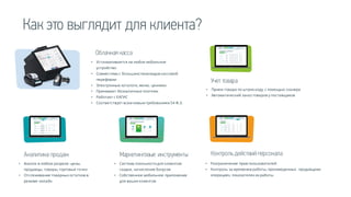 Облачная касса
• Устанавливается на любое мобильное
устройство
• Совместима с большинством видов кассовой
перефирии
• Электронные каталоги, меню, ценники
• Принимает безналичные платежи
• Работает с ЕАГИС
• Соответствует всем новым требованиям 54 Ф.З.
Учет товара
• Прием товара по штрих-коду с помощью сканера
• Автоматический заказ товаров у поставщиков
Маркетинговые инструменты
• Система лояльности для клиентов:
скидки, начисление бонусов
• Собственное мобильное приложение
для ваших клиентов
Контроль действий персонала
• Разграничение прав пользователей
• Контроль за временем работы, произведенных продавцами
операциях, показателях их работы
Аналитика продаж
• Анализ в любом разрезе: цены,
продавцы, товары, торговые точки
• Отслеживание товарных остатков в
режиме онлайн
Как это выглядит для клиента?
 
