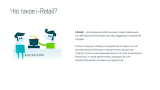 i-Retail – программное обеспечение, представляющее
из себя мультиканальную систему поддержки и развития
продаж.
Клиент получает набор инструментов, которые за счет
автоматизации большинства рутинных процессов
помогут тратить минимум времени и сил для управления
бизнесом, а также увеличивать продажи за счет
множества маркетинговых инструментов.
Что такое i-Retail?
 