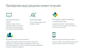 Приобретаянаше решение клиент получает
Аналитику продаж
Анализ в любом разрезе: цены,
продавцы, товары.
Интеграцию с интернет-магазином
и социальными сетями
Быстрый перенос всей товарной матрицы
в интернет-каталог и создание персонального
сайта в несколько кликов.
Электронныекаталоги
товаров
Позволяет создать каталоги
и демонстрировать их на любом
устройстве, а также переключать
кассу в режим самообслуживания.
Программу лояльности дляклиентов
Создайте собственную систему бонусов ,скидок и специальных
предложений, чтобываши клиенты возвращались именно к вам.
А мы поможем сделать так, чтобывы получили максимум информации
о клиентах , включая их телефоны.
Мобильноеприложениедля клиента
Все цены, товары, спец.предложения для клиента –
в вашем собственном для них приложении.
 