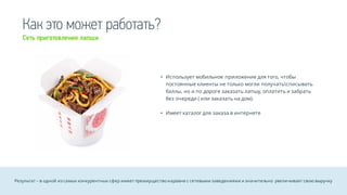 Как это может работать?
• Использует мобильное приложение для того, чтобы
постоянные клиенты не только могли получатьсписывать
баллы, но и по дороге заказать лапшу, оплатить и забрать
без очереди ( или заказать на дом).
• Имеет каталог для заказа в интернете
Результат – в одной из самых конкурентных сфер имеет преимуществонаравне с сетевыми заведениями и значительно увеличивает свою выручку
Сеть приготовления лапши
 
