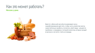 Как это может работать?
Вместе с облачной кассой устанавливает кассу
самообслуживания для того, чтобы часть клиентов смогла
самостоятельно пробить и оплатить свой товар – решается
проблема с очередями и потерей клиентов, которые заходят
в магазин и не хотят стоять в очереди.
Магазин у дома
 
