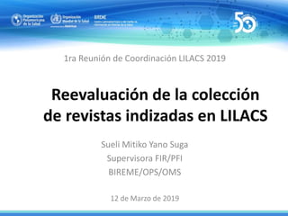 Reevaluación de la colección
de revistas indizadas en LILACS
1ra Reunión de Coordinación LILACS 2019
Sueli Mitiko Yano Suga
Supervisora FIR/PFI
BIREME/OPS/OMS
12 de Marzo de 2019
 
