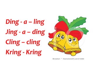 Ding - a – ling
Jing - a – ding
Cling – cling
Kring - Kring
 
