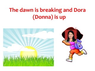 The dawn is breaking and Dora
        (Donna) is up
 