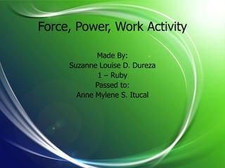 Force, Power, Work Activity

            Made By:
     Suzanne Louise D. Dureza
             1 – Ruby
            Passed to:
       Anne Mylene S. Itucal
 