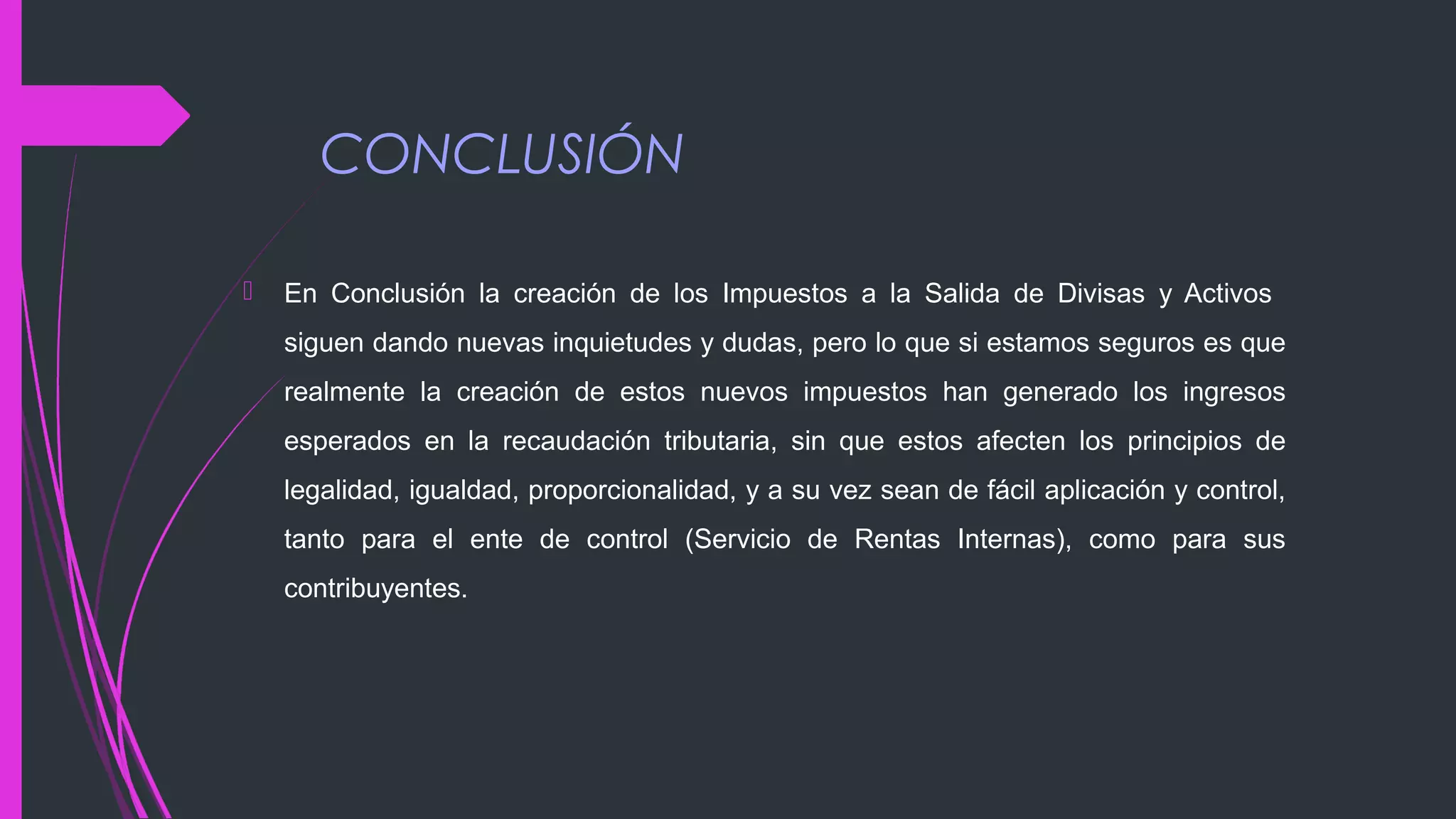 CONCLUSIÓN
 En Conclusión la creación de los Impuestos a la Salida de Divisas y Activos
siguen dando nuevas inquietudes y dudas, pero lo que si estamos seguros es que
realmente la creación de estos nuevos impuestos han generado los ingresos
esperados en la recaudación tributaria, sin que estos afecten los principios de
legalidad, igualdad, proporcionalidad, y a su vez sean de fácil aplicación y control,
tanto para el ente de control (Servicio de Rentas Internas), como para sus
contribuyentes.
 
