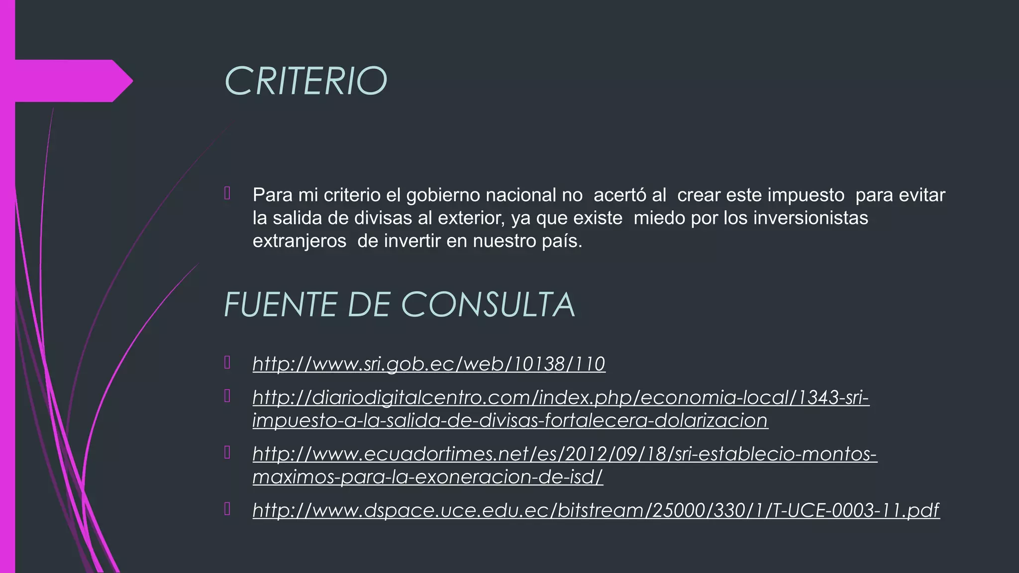 CRITERIO
 Para mi criterio el gobierno nacional no acertó al crear este impuesto para evitar
la salida de divisas al exterior, ya que existe miedo por los inversionistas
extranjeros de invertir en nuestro país.
 http://www.sri.gob.ec/web/10138/110
 http://diariodigitalcentro.com/index.php/economia-local/1343-sri-
impuesto-a-la-salida-de-divisas-fortalecera-dolarizacion
 http://www.ecuadortimes.net/es/2012/09/18/sri-establecio-montos-
maximos-para-la-exoneracion-de-isd/
 http://www.dspace.uce.edu.ec/bitstream/25000/330/1/T-UCE-0003-11.pdf
FUENTE DE CONSULTA
 