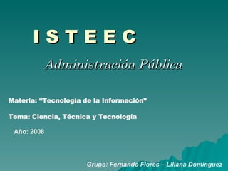 I S T E E C Administración Pública Materia: “Tecnología de la Información” Grupo : Fernando Flores – Liliana Dominguez Año: 2008 Tema: Ciencia, Técnica y Tecnología 