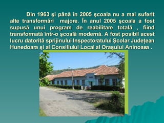 Din 1963 şi până în 2005 şcoala nu a mai suferit alte transformări  majore. În anul 2005 şcoala a fost supusă unui program de reabilitare totală , fiind transformată într-o şcoală modernă. A fost posibil acest lucru datorită sprijinului Inspectoratului Şcolar Judeţean Hunedoara şi al Consiliului Local al Oraşului Aninoasa . 