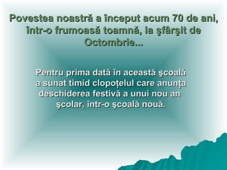 Povestea noastră a început acum 70 de ani, într-o frumoasă toamnă, la şfârşit de Octombrie... Pentru prima dată în această şcoală a sunat timid clopoţelul care anunţa deschiderea festivă a unui nou an  şcolar, într-o şcoală nouă. 