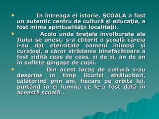 În întreaga ei istorie, ŞCOALA a fost un autentic centru de cultură şi educaţie, a fost inima spiritualităţii localităţii.  Acolo unde braţele învolburate ale Jiului se unesc ,  s-a ctitorit o şcoală căreia i-au dat eternitate oameni inimoşi şi curajoşi, a căror strădanie binefăcătoare a fost zidită ceas de ceas, zi de zi, an de an în suflete gingaşe de copii.  Din acest l o caş de cultură s-au desprins în timp licurici strălucitori, călătorind prin ani, fiecare pe orbita lui, purtând în ei lumina ce le-a fost dată în această şcoală . 