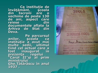 Ca institu ţi e  de învăţământ, şcoala din Iscroni are o vechime de peste 130 de ani, aspect care reiese din documentele aflate la Arhiva de Stat din Deva.  Pe  parcursul anilor, şcoala ca instituţie a avut mai multe sedii, ultimul fiind cel actual care a fost inaugurat în prezenţa   regelui  “ Carol  II” şi  al  prim   ministrului  Ghe .Tătărăscu   în anul 1937 .  