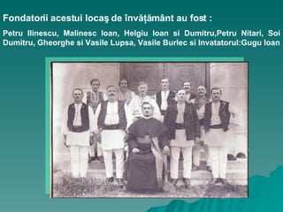 Fondatorii acestui locaş de învăţământ au fost :   Petru Ilinescu, Malinesc Ioan, Helgiu Ioan si Dumitru,Petru Nitari, Soi Dumitru, Gheorghe si Vasile Lupsa, Vasile Burlec si Invatatorul:Gugu Ioan 
