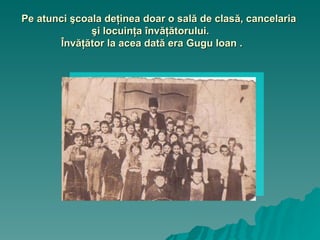 Pe atunci şcoala deţinea doar o sală de clasă, cancelaria şi locuinţa învăţătorului.  Învăţător la acea dată era Gugu Ioan . 