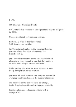 I -s'2o.
100 Chapter 3 Chemical Bonds
UWL tnteractive versions of these problems may be assigned
in OWL.
Orange-numbered problems are applied.
Section 3.2 What ls the Octet Rule?
3.17 Answer true or false. '
(a) The octet rule refers to the chemical bonding
patterns of the first eight elements of the
Periodic Table.
(b) The octet rule refers to the tendency ofcertain
elements to react in such a way that they achieve
an outer shell ofeight valence electrons.
(c) In gaining electrons, an atom becomes a posi-
tively charged ion called a cation.
(d) When an atom forms an ion, only the number of
. valence electrons changes; the number ofprotons
and neutrons in the nucleus does not change.
(e) In forming ions, Group 2A elements typically
lose two electrons to become cations with a
charge of +2.
 