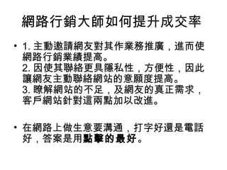 網路行銷大師如何提升成交率
• 1. 主動邀請網友對其作業務推廣，進而使
網路行銷業績提高。
2. 因使其聯絡更具隱私性，方便性，因此
讓網友主動聯絡網站的意願度提高。
3. 瞭解網站的不足，及網友的真正需求，
客戶網站針對這兩點加以改進。
• 在網路上做生意要溝通，打字好還是電話
好，答案是用點擊的最好。
 