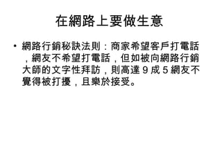 在網路上要做生意
• 網路行銷秘訣法則：商家希望客戶打電話
，網友不希望打電話，但如被向網路行銷
大師的文字性拜訪，則高達 9 成 5 網友不
覺得被打擾，且樂於接受。
 