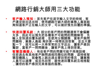 網路行銷大師用三大功能
• 客戶輸入預知：首先客戶在逐字輸入文字的時候，客
戶還沒按出送出時，使用網路行銷大師的業務人員就能
夠知道客戶正在輸入的文字，可以做好預先回覆的準備。
• 快速回覆系統：大 部分的客戶問的問題通常不會偏離
太多，因此可以預先把各種客戶可能問的問題解答，先
輸入至快速回覆系統裡，並使用分類歸類，當客戶詢問
問題時，業務人員能 夠於第一時間找到答案，並且只要
點一下，就可以將一大串常常的文字送出，讓客戶感到
驚訝，當客戶一問問題後，讓客戶馬上得到答案。
• 智慧型機器人：有些客戶問的問題可能不再預設裡，
但若過去有其他客戶詢問過相同類似的問題，這時候智
慧型機器人，就會馬上跳出過去曾回答的情況，讓業務
人員可以選擇，或另外回答，跟快速回覆系統互相搭配
，讓您的客戶感到完美客服的服務。
 