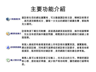 主要功能介紹
當訪客在您的網站瀏覽時，可主動邀請訪客交談，瞭解訪客需求
，進而達到業務成交，讓每一分支出的網路行銷廣告費，都能夠
充分運用。
訪客無須下載任何軟體，直接通過網頁就能對話，操作相當簡單
，完全沒有使用操作難度問題，輕鬆提供良好的網路行銷線上客
服服務。
客服人員能即時查看當前線上所有訪客的瀏覽頁面、瀏覽動態、
歷史對話記錄，同時還可選擇或拒絕訪客交談要求，查看其他客
服資訊，監控對話和封鎖訪客，是您網路行銷的最佳參考點。
業務人員可以看到訪客正在輸入，尚未送出的文字。準確把握訪
客心態，提前做好準備，減少客戶等待時間，讓您網路行銷零時
差。
 